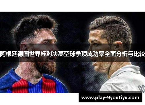 阿根廷德国世界杯对决高空球争顶成功率全面分析与比较
