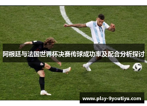 阿根廷与法国世界杯决赛传球成功率及配合分析探讨
