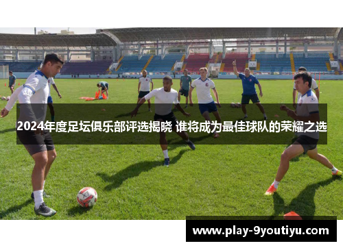 2024年度足坛俱乐部评选揭晓 谁将成为最佳球队的荣耀之选