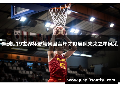篮球U19世界杯聚焦各国青年才俊展现未来之星风采