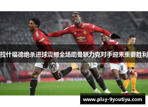拉什福德绝杀进球震撼全场助曼联力克对手迎来重要胜利