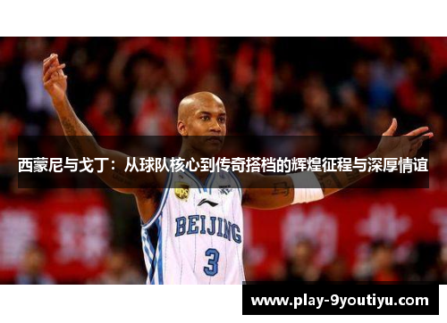 西蒙尼与戈丁：从球队核心到传奇搭档的辉煌征程与深厚情谊