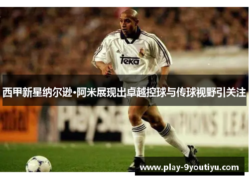 西甲新星纳尔逊·阿米展现出卓越控球与传球视野引关注