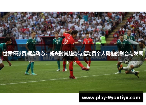 世界杯球员潮流动态：新兴时尚趋势与运动员个人风格的融合与发展