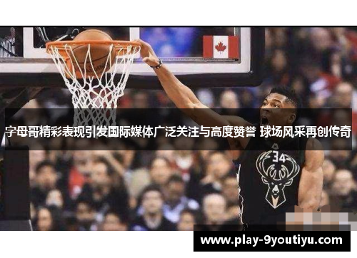 字母哥精彩表现引发国际媒体广泛关注与高度赞誉 球场风采再创传奇