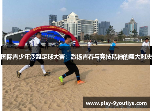 国际青少年沙滩足球大赛：激扬青春与竞技精神的盛大对决
