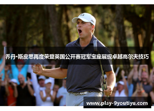 乔丹·斯皮思再度荣登英国公开赛冠军宝座展现卓越高尔夫技巧