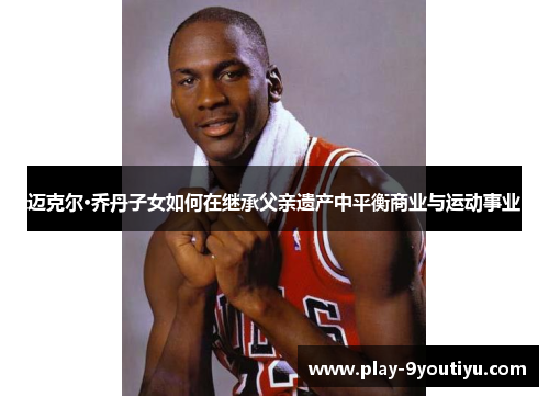迈克尔·乔丹子女如何在继承父亲遗产中平衡商业与运动事业