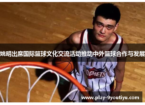 姚明出席国际篮球文化交流活动推动中外篮球合作与发展