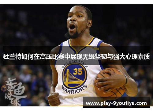 杜兰特如何在高压比赛中展现无畏坚韧与强大心理素质