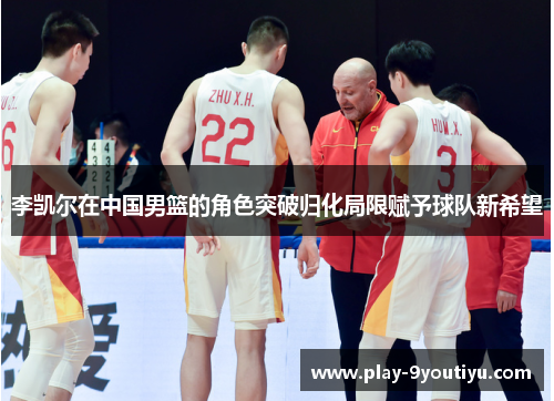 李凯尔在中国男篮的角色突破归化局限赋予球队新希望