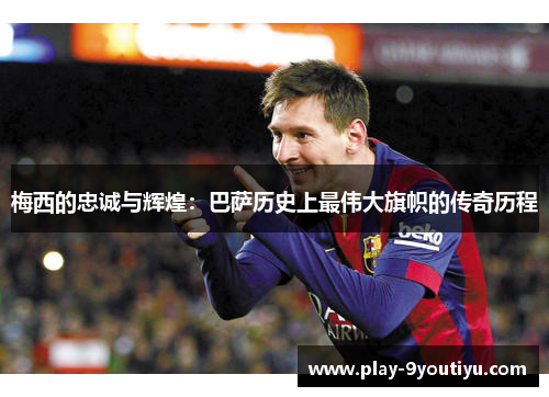 梅西的忠诚与辉煌：巴萨历史上最伟大旗帜的传奇历程