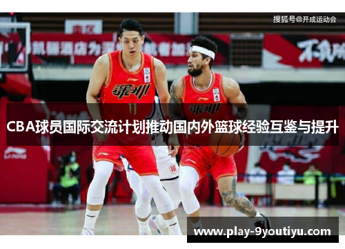CBA球员国际交流计划推动国内外篮球经验互鉴与提升