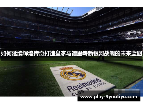 如何延续辉煌传奇打造皇家马德里崭新银河战舰的未来蓝图