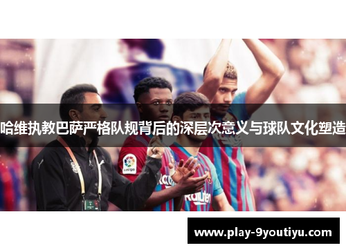 哈维执教巴萨严格队规背后的深层次意义与球队文化塑造
