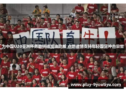 为中国U20亚洲杯勇敢拼搏加油助威 点燃激情支持年轻国足冲击荣誉