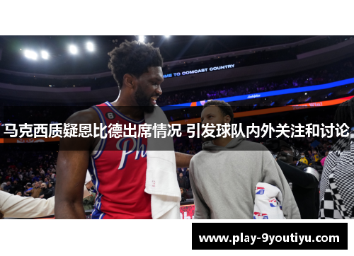 马克西质疑恩比德出席情况 引发球队内外关注和讨论
