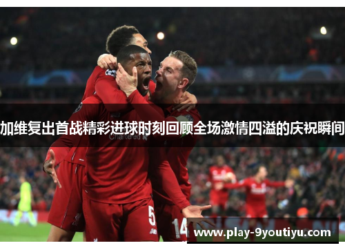 加维复出首战精彩进球时刻回顾全场激情四溢的庆祝瞬间