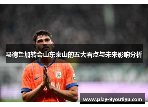 马德鲁加转会山东泰山的五大看点与未来影响分析