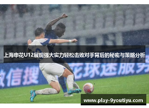 上海申花U12展现强大实力轻松击败对手背后的秘密与策略分析